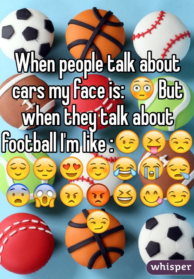When people talk about cars my face is: 😳 But when they talk about football I'm like :😉😝😒😌😔😍☺️😂😭😪😨😱😠😡😆😋😏😏