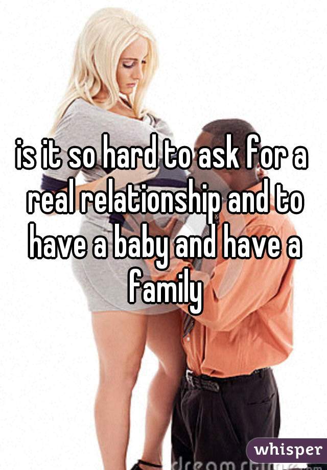 is it so hard to ask for a real relationship and to have a baby and have a family