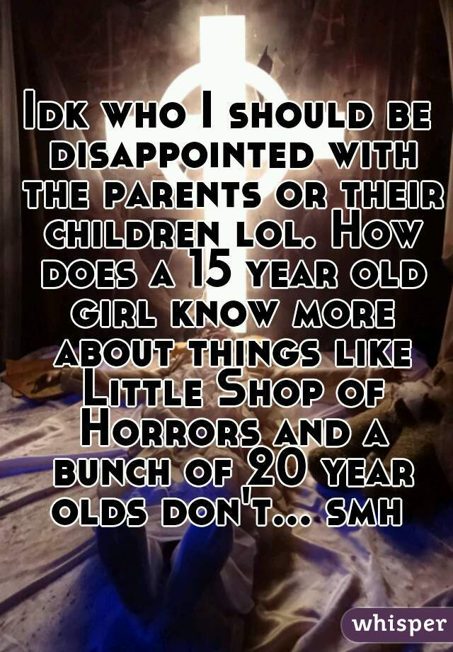 Idk who I should be disappointed with the parents or their children lol. How does a 15 year old girl know more about things like Little Shop of Horrors and a bunch of 20 year olds don't... smh 