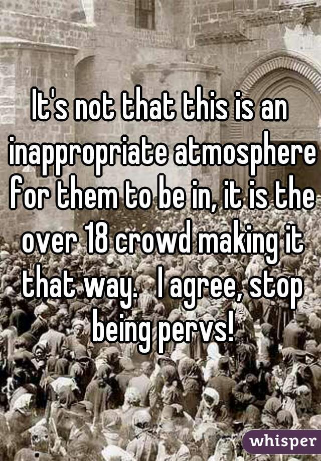 It's not that this is an inappropriate atmosphere for them to be in, it is the over 18 crowd making it that way.   I agree, stop being pervs!