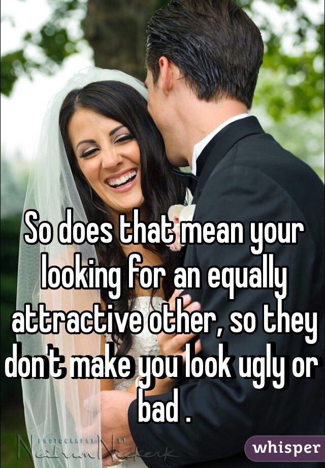 So does that mean your looking for an equally attractive other, so they don't make you look ugly or bad .