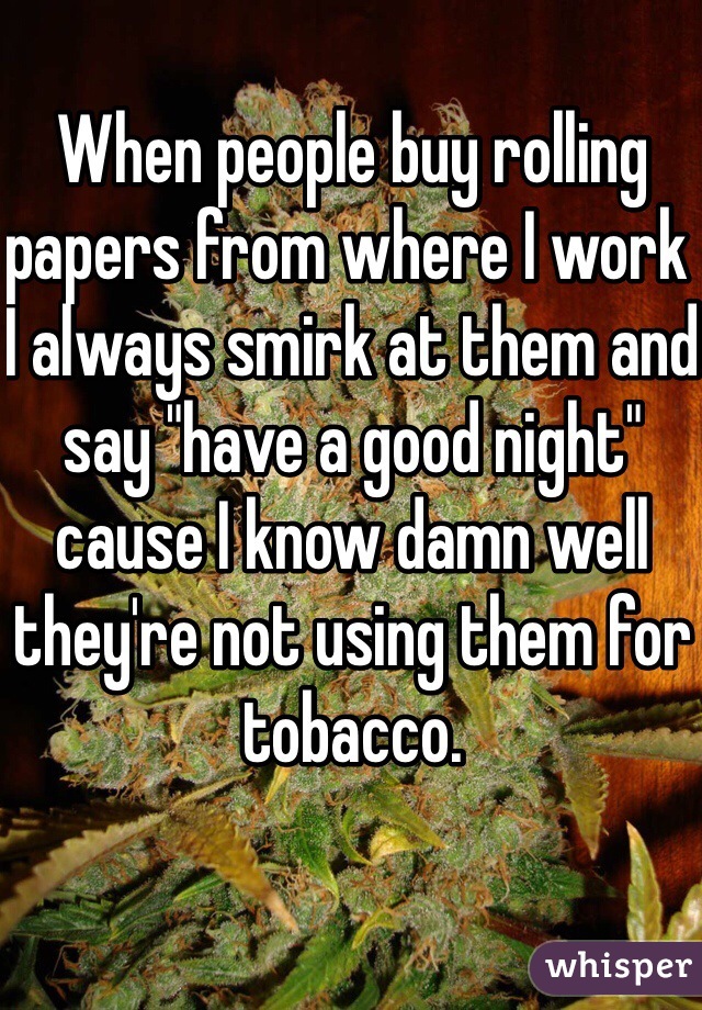 When people buy rolling papers from where I work I always smirk at them and say "have a good night" cause I know damn well they're not using them for tobacco. 