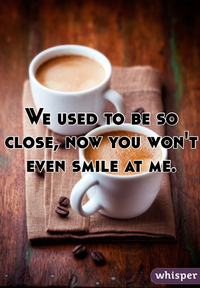 We used to be so close, now you won't even smile at me. 