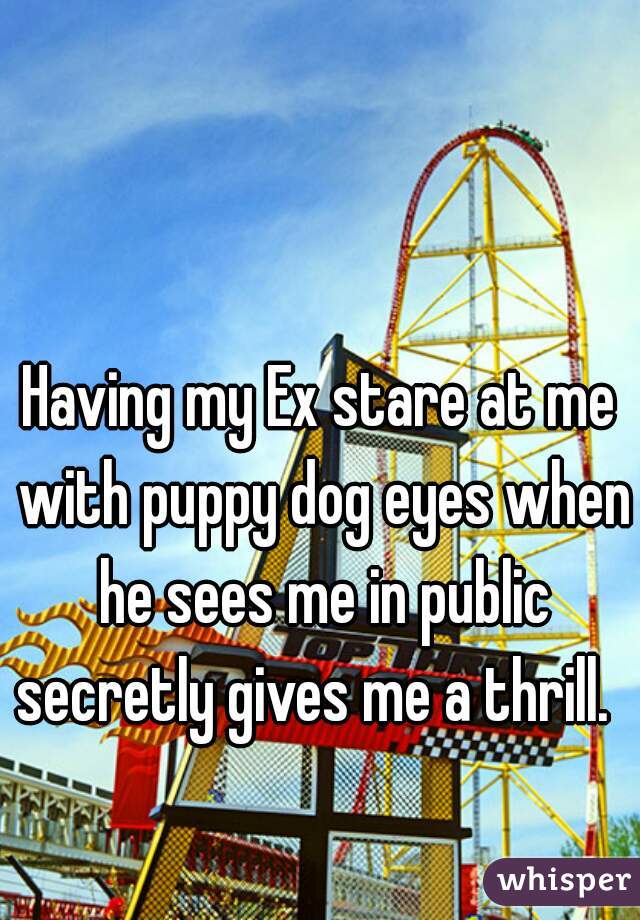 Having my Ex stare at me with puppy dog eyes when he sees me in public secretly gives me a thrill.  