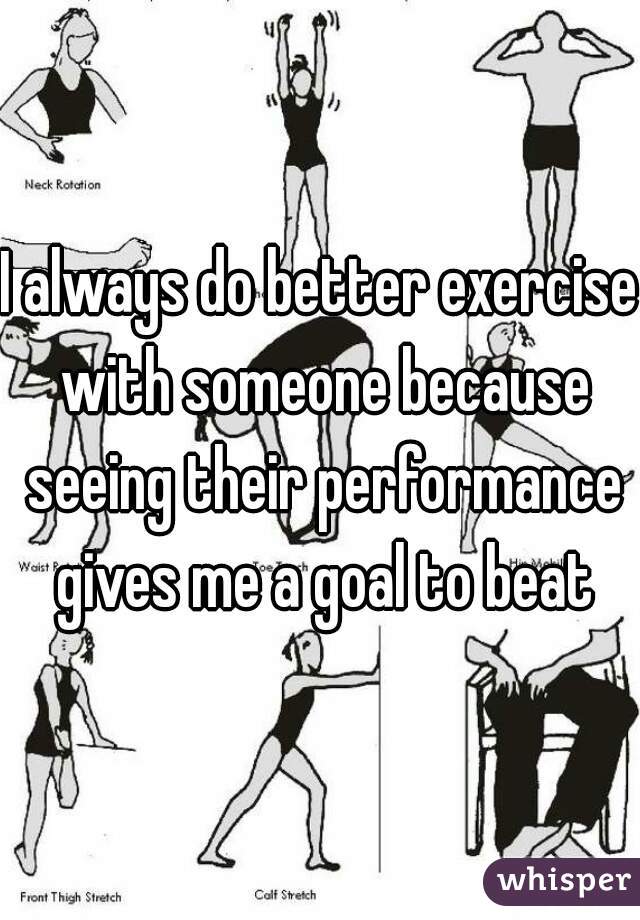 I always do better exercise with someone because seeing their performance gives me a goal to beat