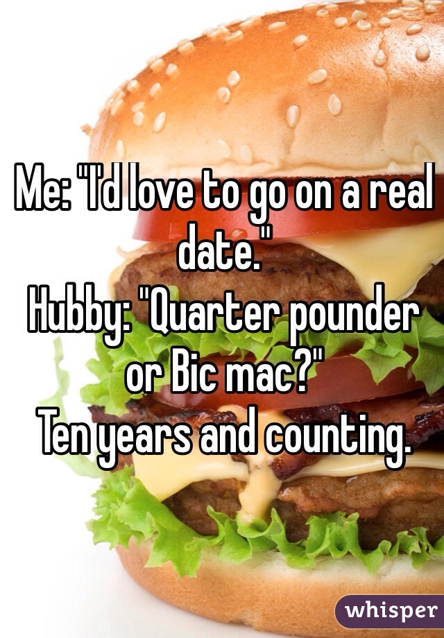 Me: "I'd love to go on a real date."
Hubby: "Quarter pounder or Bic mac?"
Ten years and counting.

