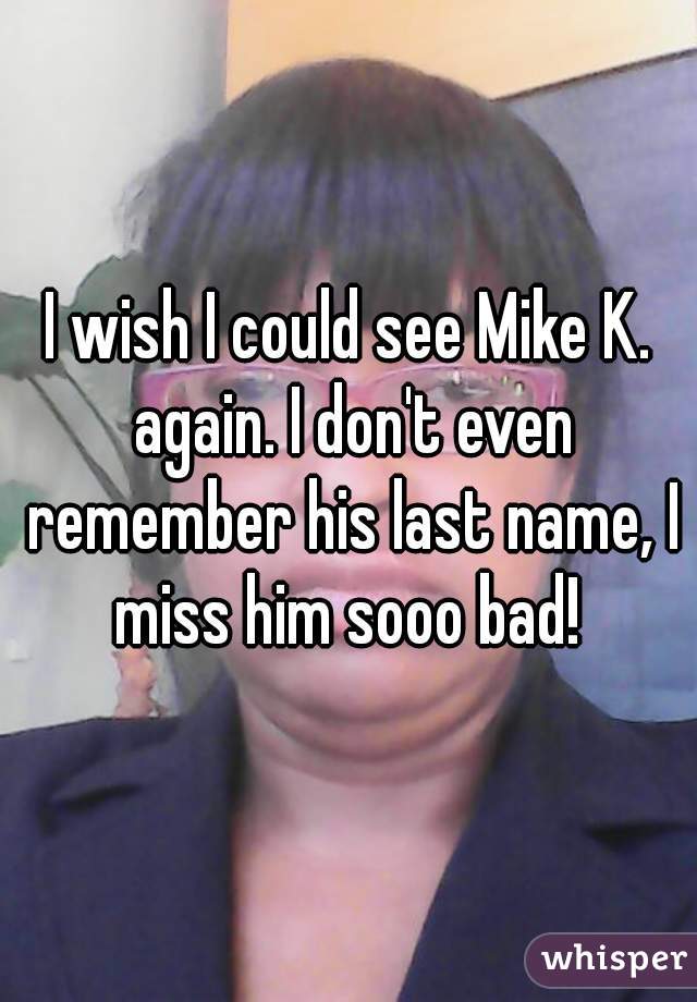 I wish I could see Mike K. again. I don't even remember his last name, I miss him sooo bad! 