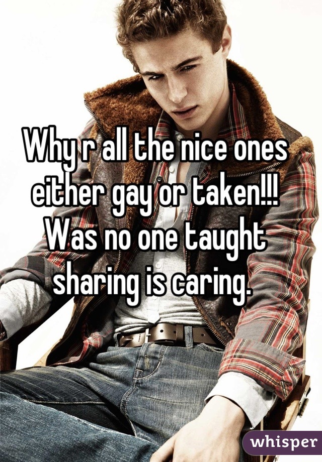 Why r all the nice ones either gay or taken!!!
Was no one taught sharing is caring. 