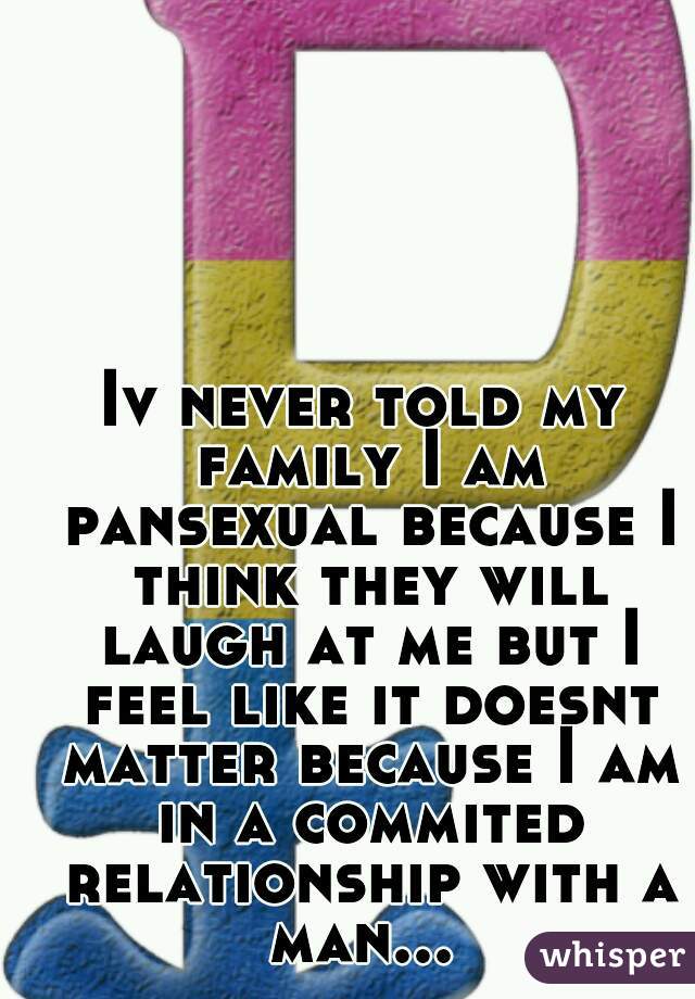 Iv never told my family I am pansexual because I think they will laugh at me but I feel like it doesnt matter because I am in a commited relationship with a man... 
