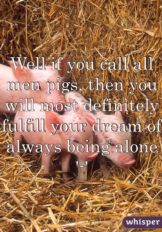 Well if you call all men pigs, then you will most definitely fulfill your dream of always being alone '-'
