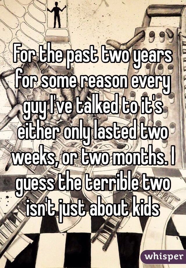 For the past two years for some reason every guy I've talked to it's either only lasted two weeks, or two months. I guess the terrible two isn't just about kids 