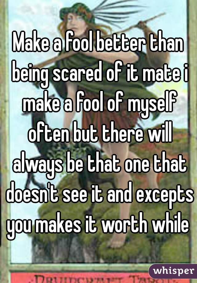 Make a fool better than being scared of it mate i make a fool of myself often but there will always be that one that doesn't see it and excepts you makes it worth while 