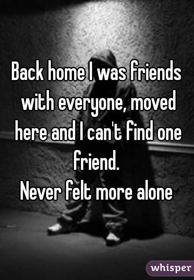 Back home I was friends with everyone, moved here and I can't find one friend. 

Never felt more alone