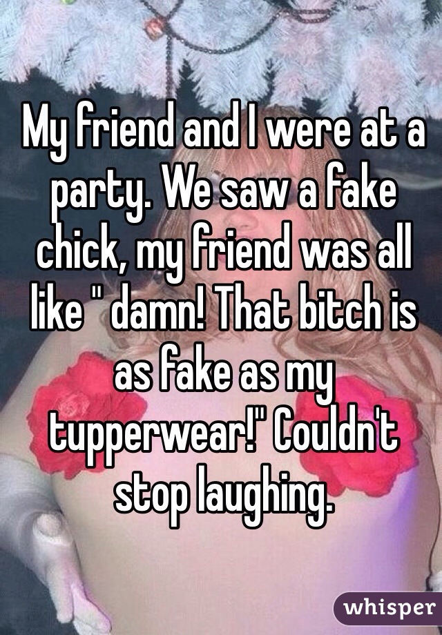 My friend and I were at a party. We saw a fake chick, my friend was all like " damn! That bitch is as fake as my tupperwear!" Couldn't stop laughing. 