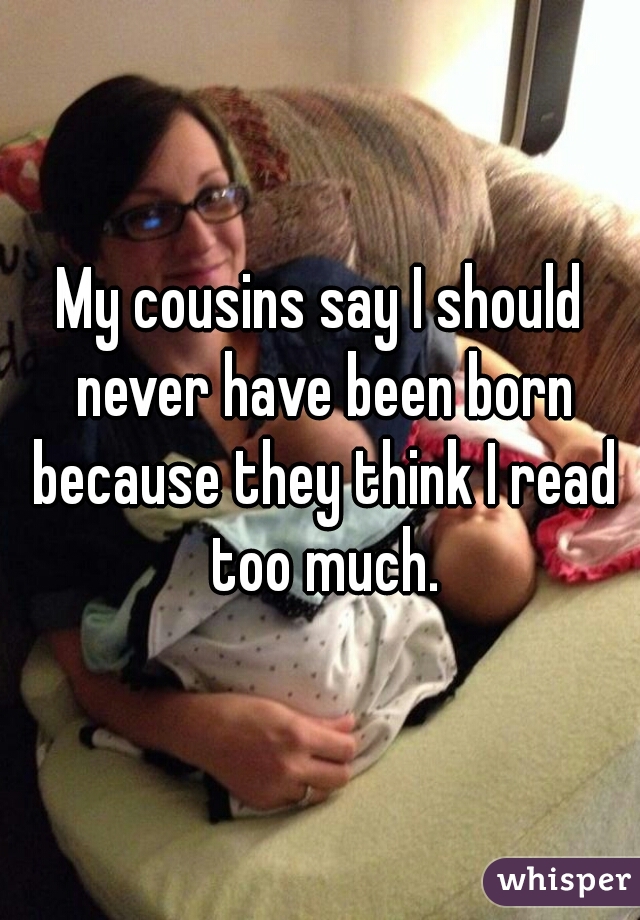 My cousins say I should never have been born because they think I read too much.