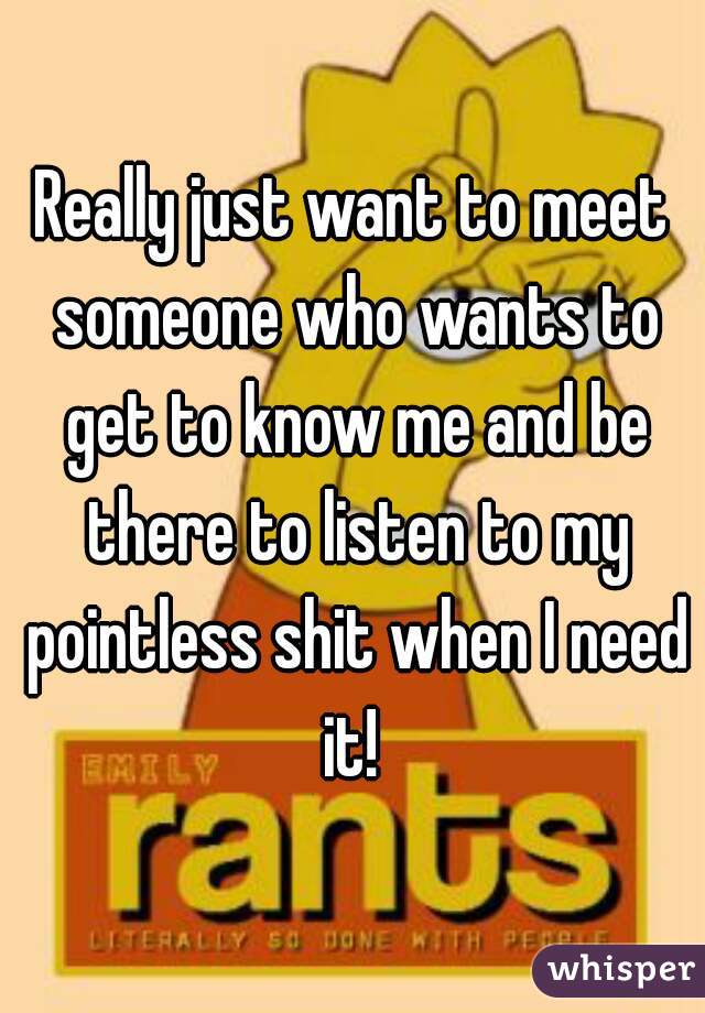 Really just want to meet someone who wants to get to know me and be there to listen to my pointless shit when I need it! 