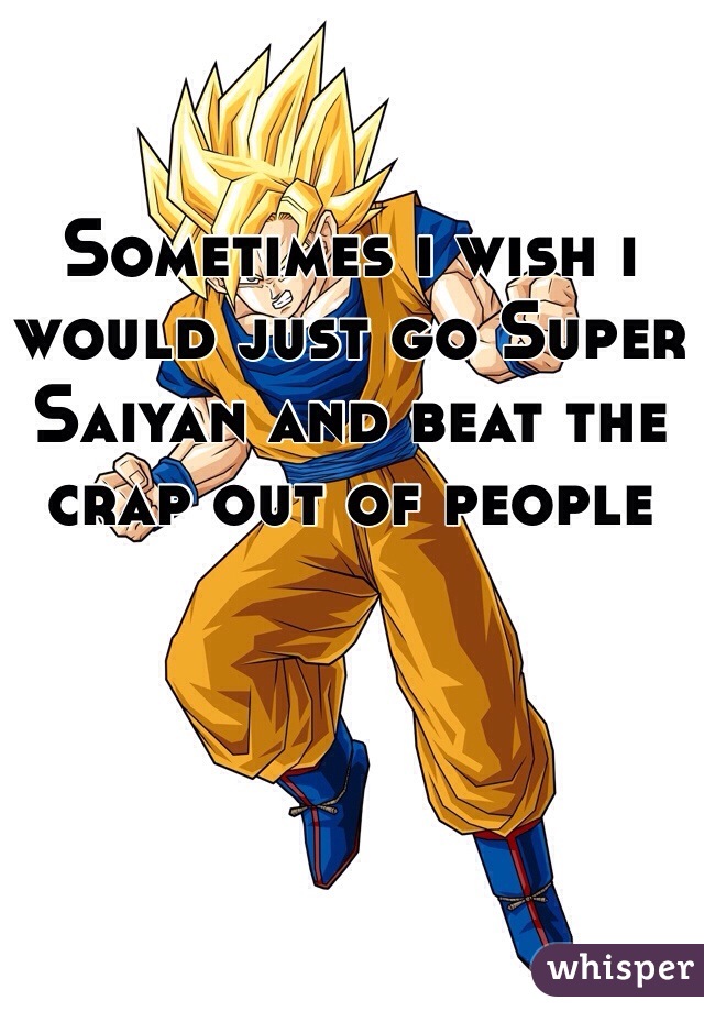 Sometimes i wish i would just go Super Saiyan and beat the crap out of people