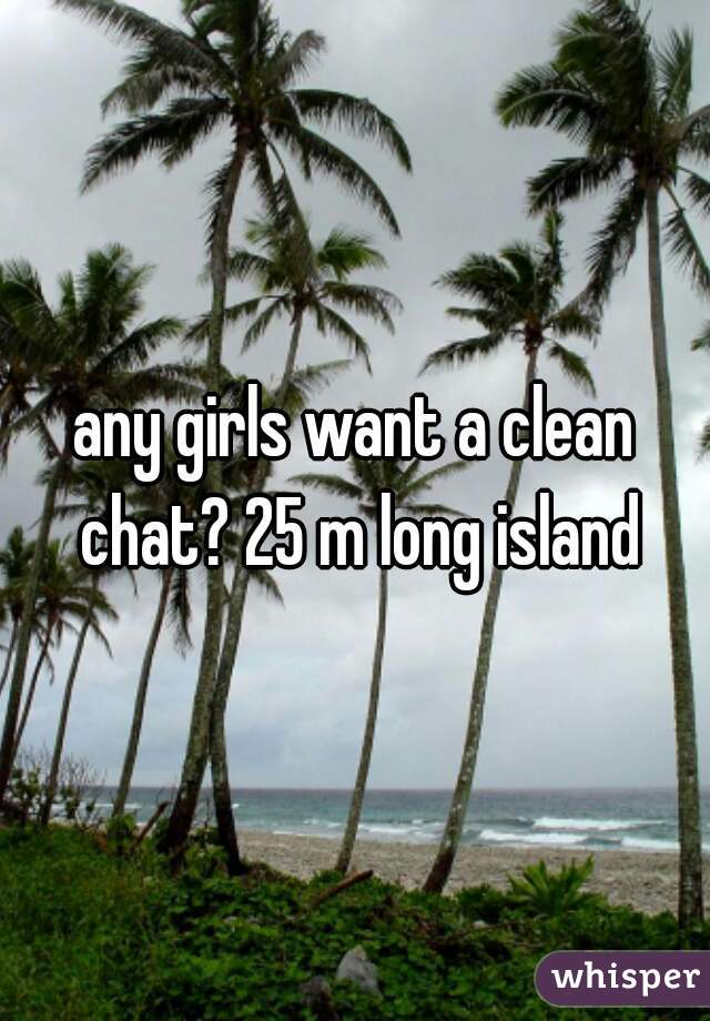 any girls want a clean chat? 25 m long island