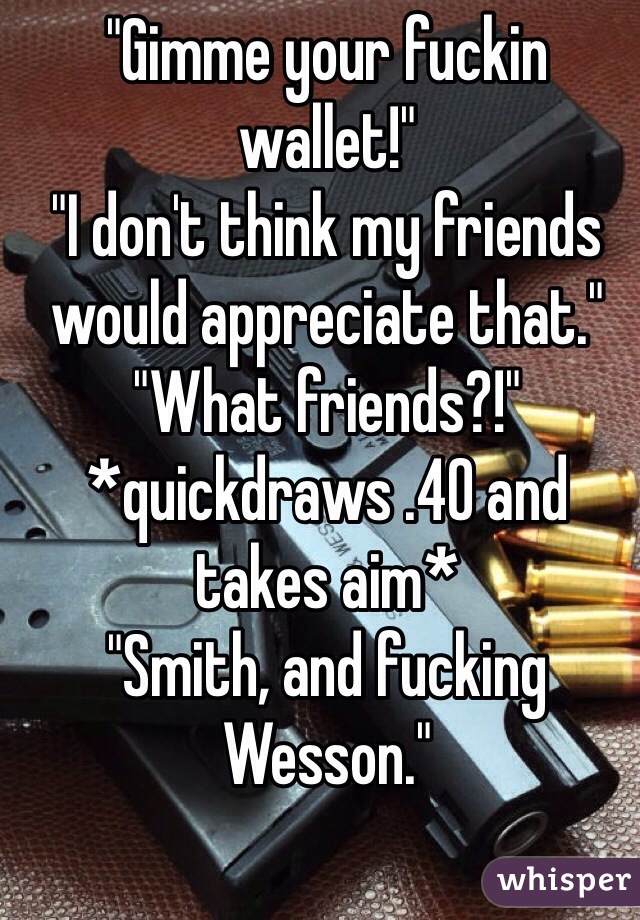 "Gimme your fuckin wallet!"
"I don't think my friends would appreciate that."
"What friends?!"
*quickdraws .40 and takes aim*
"Smith, and fucking Wesson." 