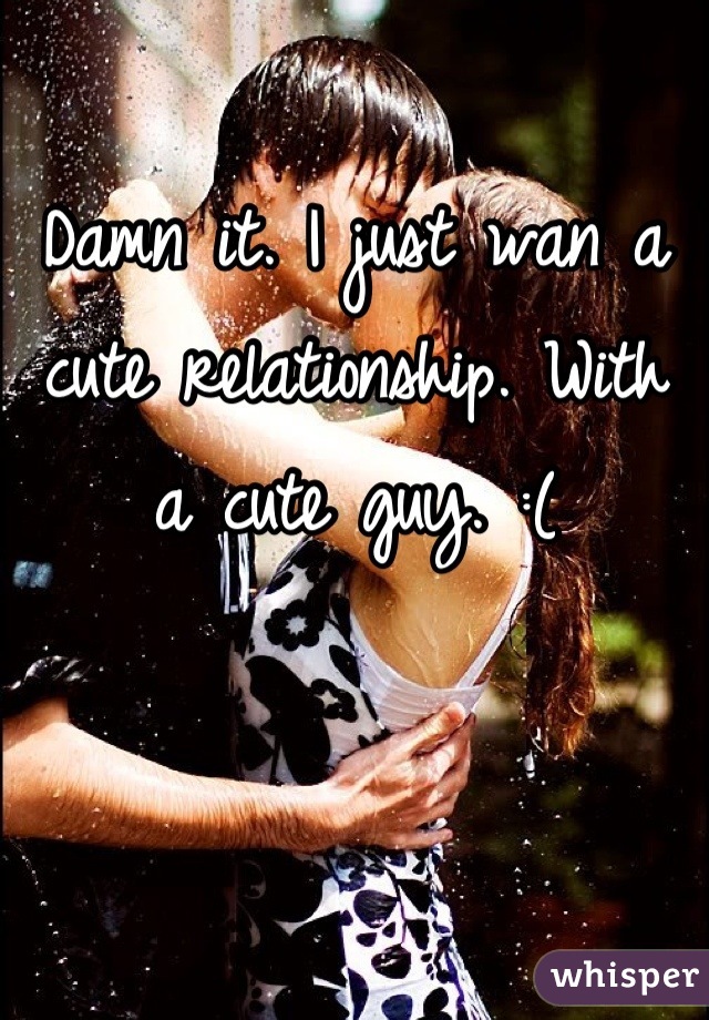 Damn it. I just wan a cute relationship. With a cute guy. :(