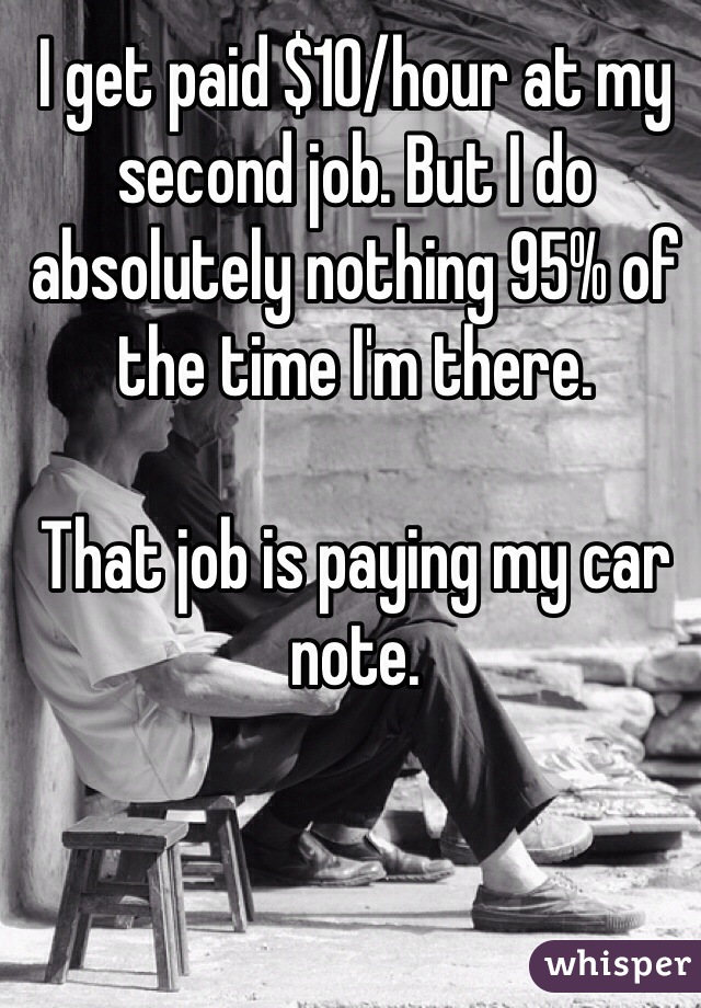 I get paid $10/hour at my second job. But I do absolutely nothing 95% of the time I'm there. 

That job is paying my car note. 