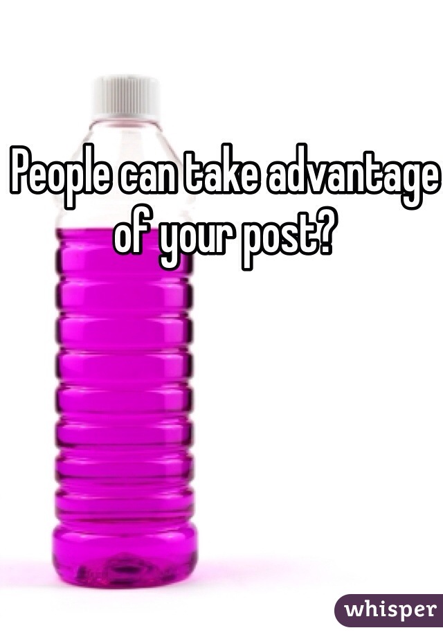 People can take advantage of your post? 
