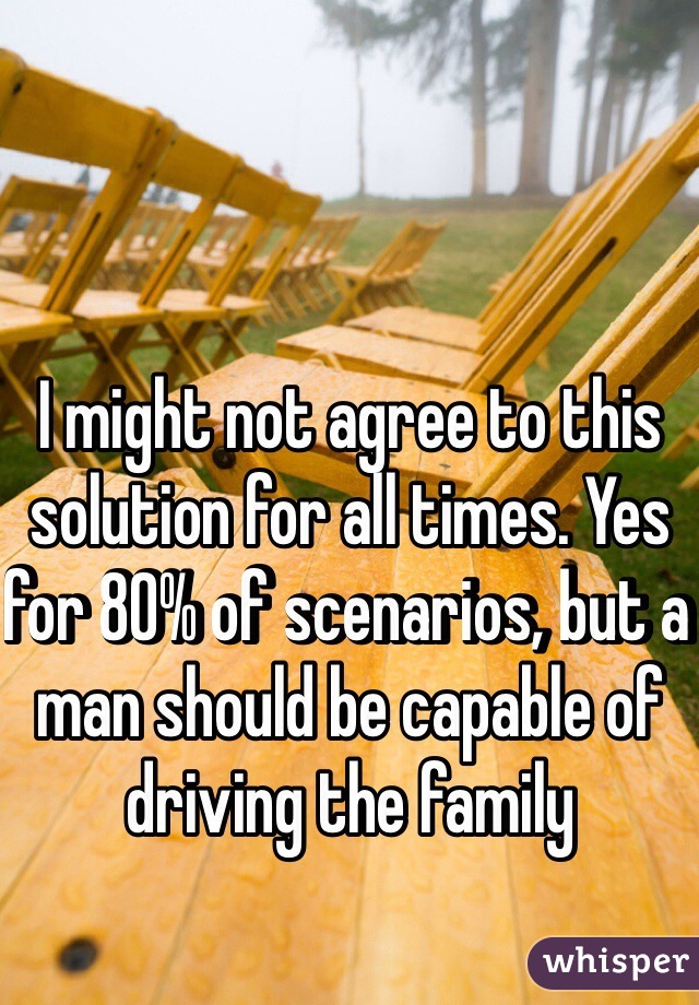 I might not agree to this solution for all times. Yes for 80% of scenarios, but a man should be capable of driving the family  