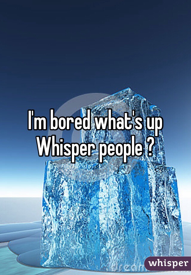I'm bored what's up Whisper people ?