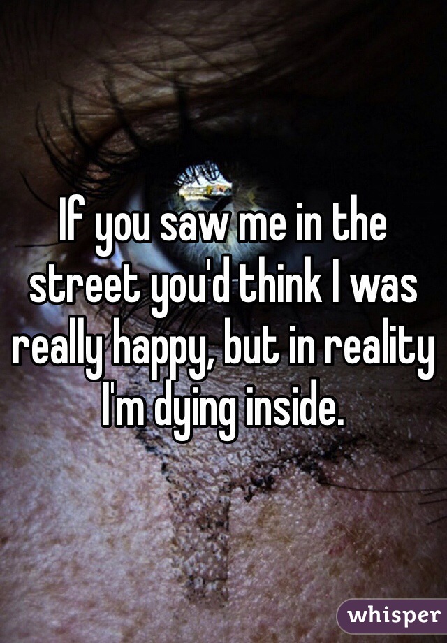 If you saw me in the street you'd think I was really happy, but in reality I'm dying inside. 