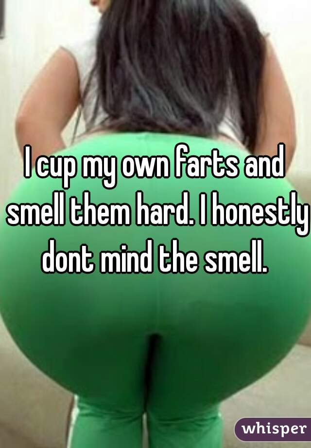 I cup my own farts and smell them hard. I honestly dont mind the smell. 