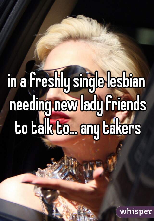 in a freshly single lesbian needing new lady friends to talk to... any takers