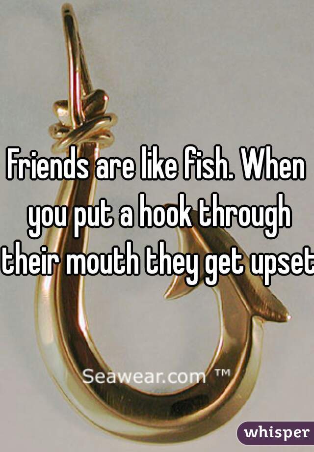 Friends are like fish. When you put a hook through their mouth they get upset.