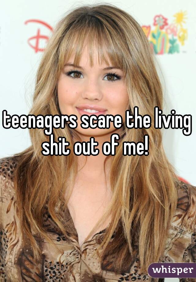 teenagers scare the living shit out of me!  