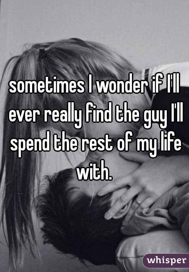 sometimes I wonder if I'll ever really find the guy I'll spend the rest of my life with. 