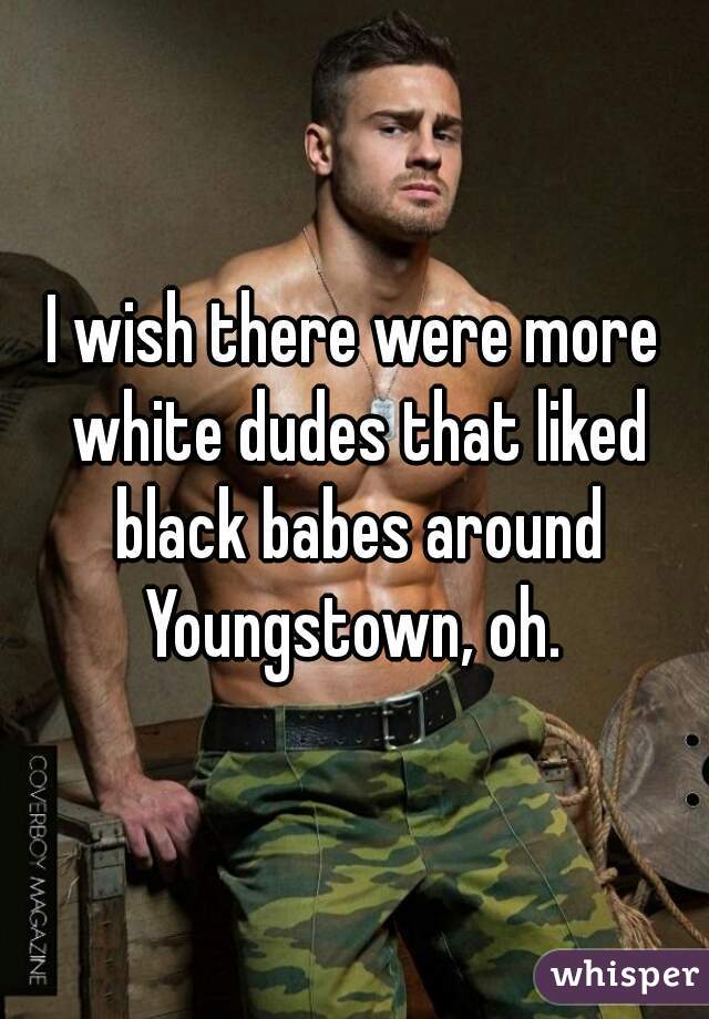 I wish there were more white dudes that liked black babes around Youngstown, oh. 