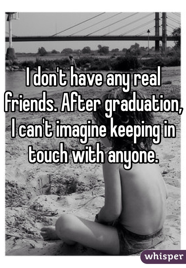 I don't have any real friends. After graduation, 
I can't imagine keeping in touch with anyone.