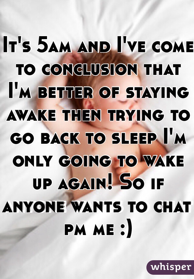 It's 5am and I've come to conclusion that I'm better of staying awake then trying to go back to sleep I'm only going to wake up again! So if anyone wants to chat pm me :) 