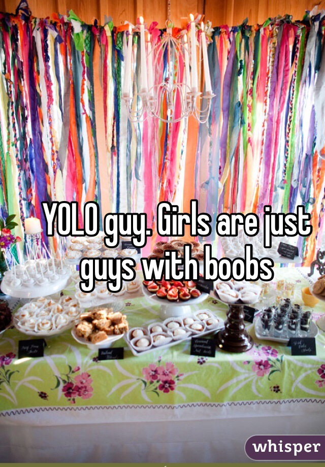 YOLO guy. Girls are just guys with boobs