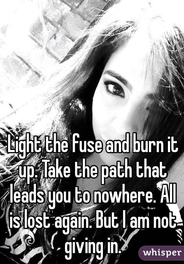 Light the fuse and burn it up. Take the path that leads you to nowhere. All is lost again. But I am not giving in. 