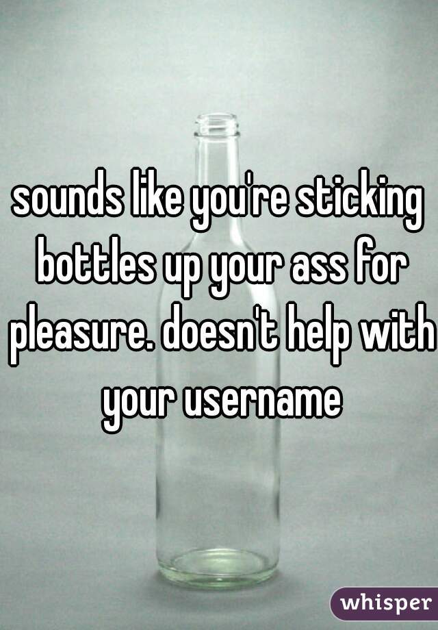 sounds like you're sticking bottles up your ass for pleasure. doesn't help with your username