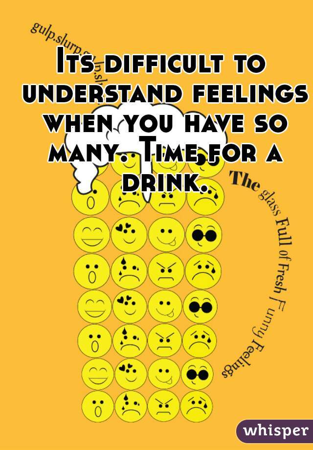 Its difficult to understand feelings when you have so many. Time for a drink.