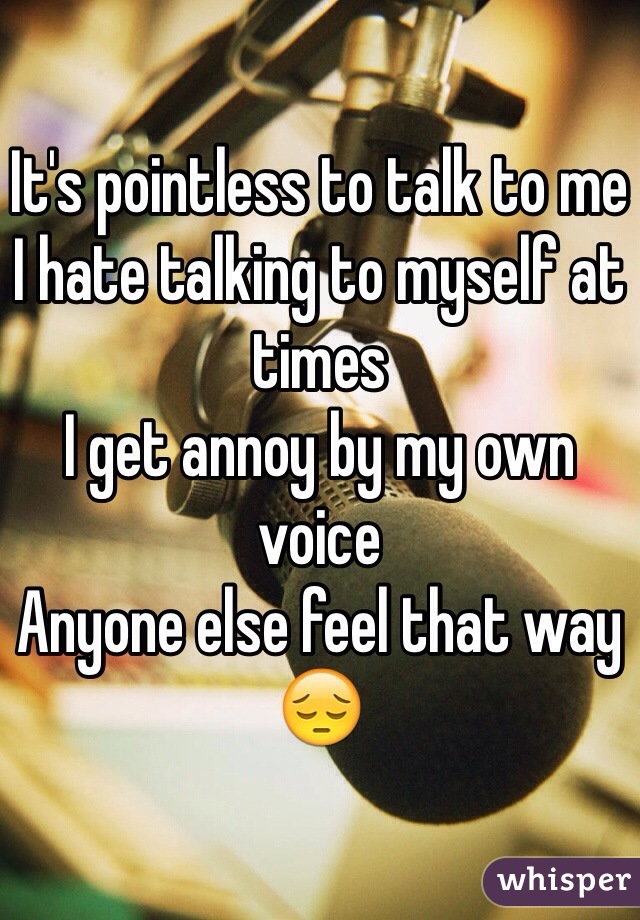It's pointless to talk to me 
I hate talking to myself at times
I get annoy by my own voice 
Anyone else feel that way 😔