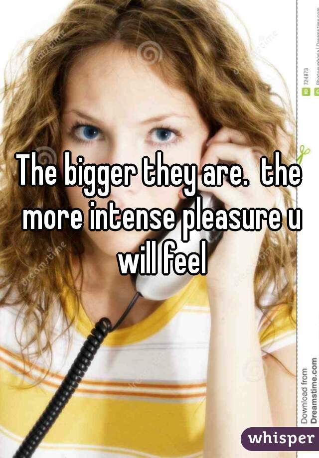 The bigger they are.  the more intense pleasure u will feel