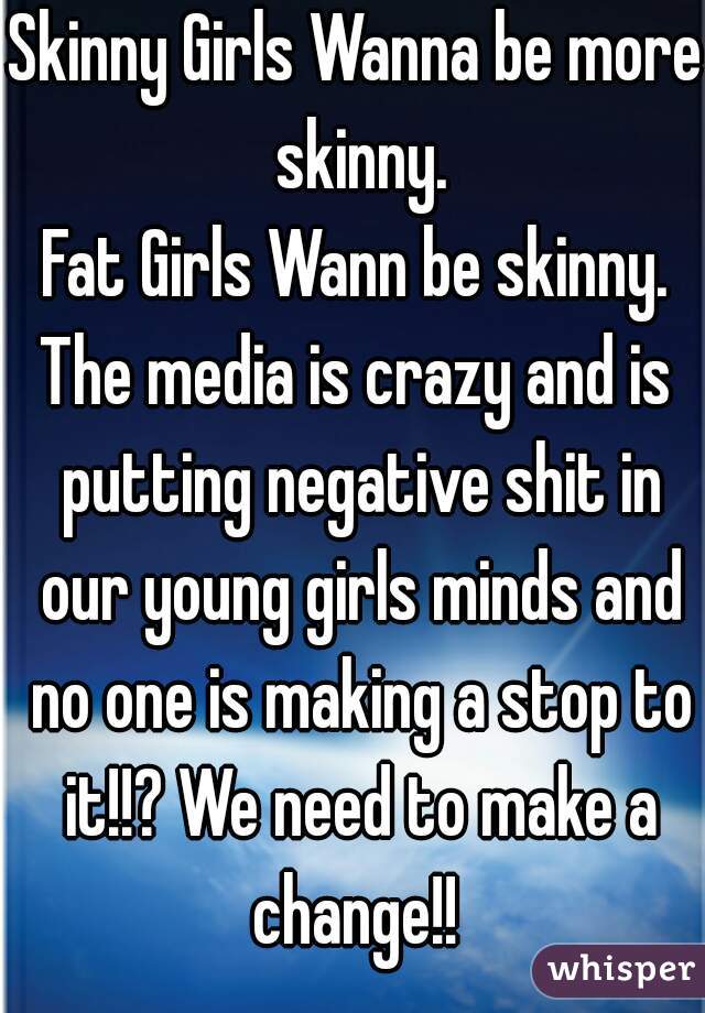 Skinny Girls Wanna be more skinny.
Fat Girls Wann be skinny.
The media is crazy and is putting negative shit in our young girls minds and no one is making a stop to it!!? We need to make a change!! 

