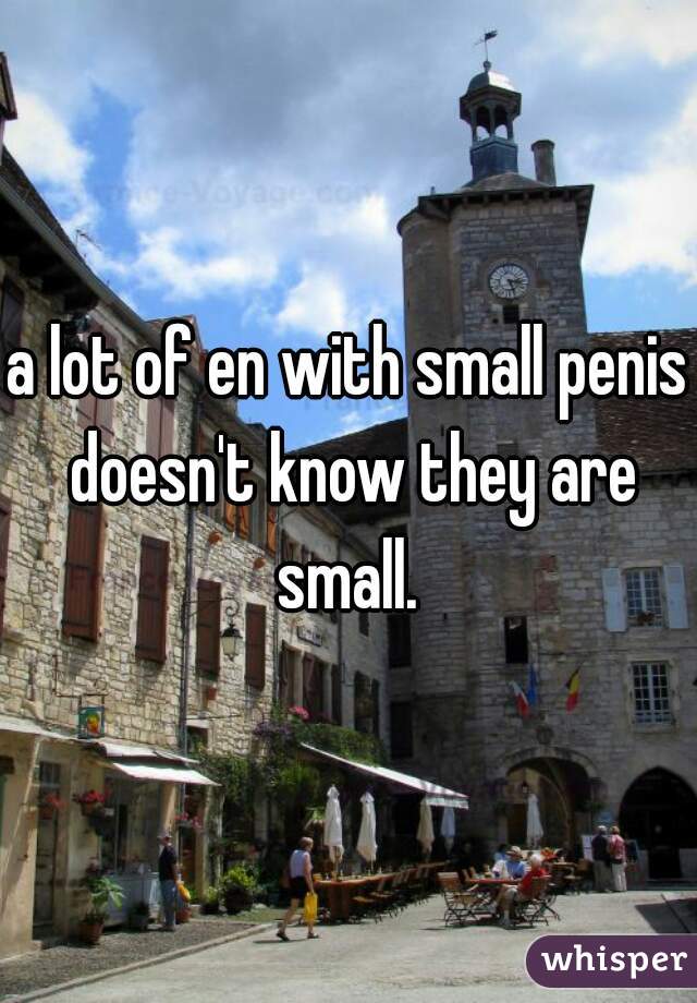 a lot of en with small penis doesn't know they are small. 