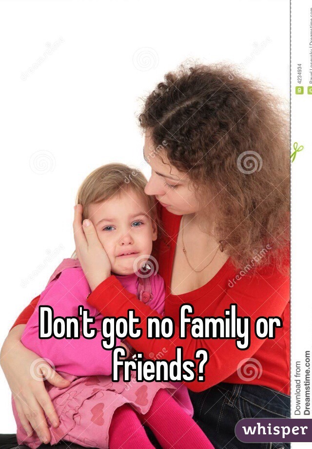 Don't got no family or friends?