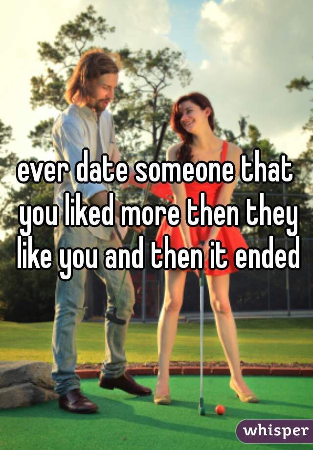 ever date someone that you liked more then they like you and then it ended