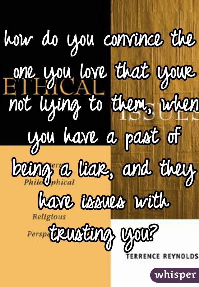 how do you convince the one you love that your not lying to them, when you have a past of being a liar, and they have issues with trusting you?