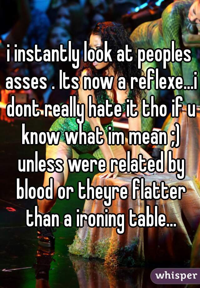 i instantly look at peoples asses . Its now a reflexe...i dont really hate it tho if u know what im mean ;) unless were related by blood or theyre flatter than a ironing table...