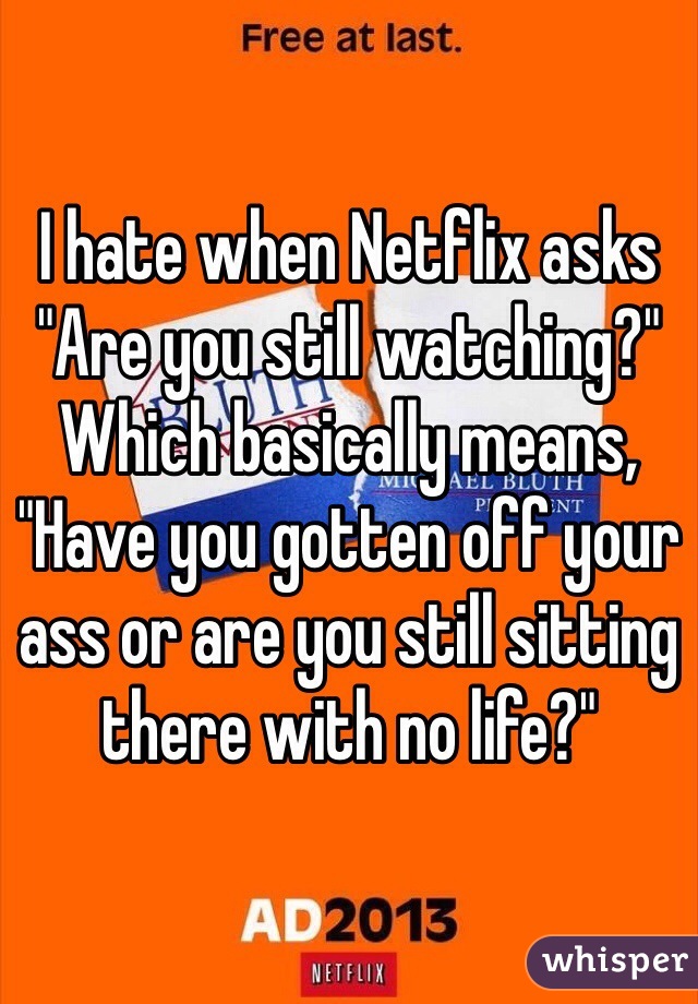 I hate when Netflix asks "Are you still watching?" Which basically means, "Have you gotten off your ass or are you still sitting there with no life?" 